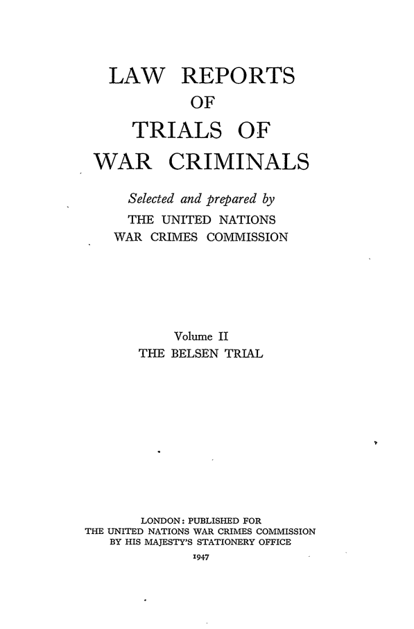 handle is hein.trials/lrtwc0002 and id is 1 raw text is: LAW REPORTS
OF
TRIALS OF
WAR CRIMINALS
Selected and prepared by
THE UNITED NATIONS
WAR CRIMES COMMISSION
Volume II
THE BELSEN TRIAL
LONDON: PUBLISHED FOR
THE UNITED NATIONS WAR CRIMES COMMISSION
BY HIS MAJESTY'S STATIONERY OFFICE
,947


