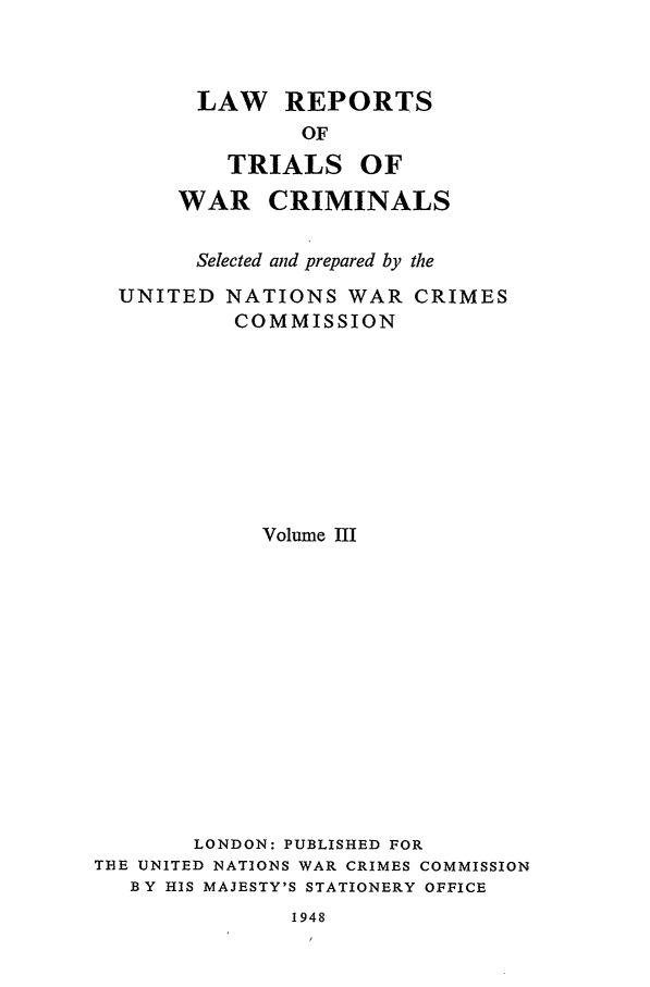 handle is hein.trials/lrtwc0003 and id is 1 raw text is: LAW REPORTS
OF

TRIALS

OF

WAR CRIMINALS
Selected and prepared by the
UNITED NATIONS WAR CRIMES
COMMISSION
Volume III
LONDON: PUBLISHED FOR
THE UNITED NATIONS WAR CRIMES COMMISSION
BY HIS MAJESTY'S STATIONERY OFFICE

1948


