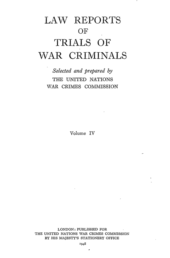 handle is hein.trials/lrtwc0004 and id is 1 raw text is: LAW REPORTS
OF
TRIALS OF
WAR CRIMINALS
Selected and prepared by
THE UNITED NATIONS
WAR CRIMES COMMISSION
Volume IV
LONDON: PUBLISHED FOR
THE UNITED NATIONS WAR CRIMES COMMISSION
BY HIS MAJESTY'S STATIONERY OFFICE


