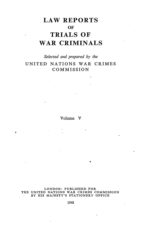 handle is hein.trials/lrtwc0005 and id is 1 raw text is: LAW REPORTS
OF
TRIALS OF
WAR CRIMINALS

Selected and prepared by
UNITED NATIONS WAR
'COMMISSION

the
CRIMES

Volume V
LONDON: PUBLISHED FOR
THE UNITED NATIONS WAR CRIMES COMMISSION
BY HIS MAJESTY'S STATIONERY OFFICE

1948


