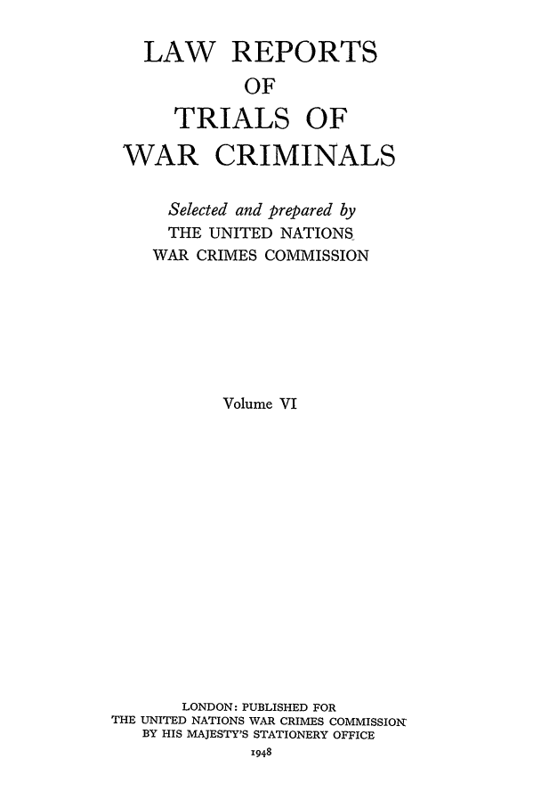 handle is hein.trials/lrtwc0006 and id is 1 raw text is: LAW REPORTS
OF
TRIALS OF

WAR CRIMINALS
Selected and prepared by
THE UNITED NATIONS
WAR CRIMES COMMISSION
Volume VI
LONDON: PUBLISHED FOR
THE UNITED NATIONS WAR CRIMES COMMISSION
BY HIS MAJESTY'S STATIONERY OFFICE
1948


