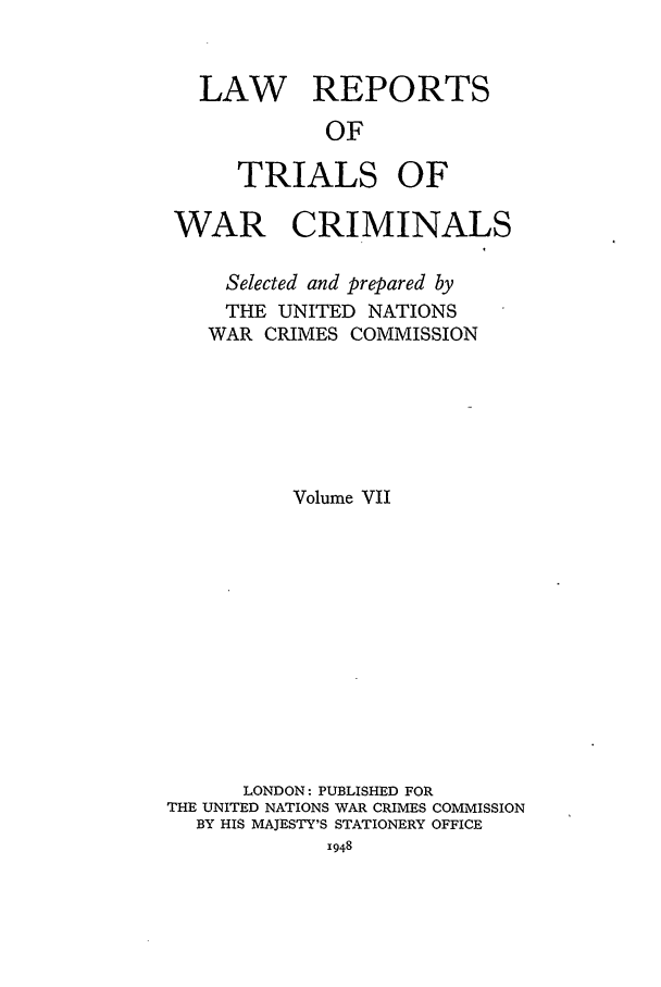 handle is hein.trials/lrtwc0007 and id is 1 raw text is: LAW REPORTS
OF
TRIALS OF
WAR CRIMINALS
Selected and prepared by
THE UNITED NATIONS
WAR CRIMES COMMISSION
Volume VII
LONDON: PUBLISHED FOR
THE UNITED NATIONS WAR CRIMES COMMISSION
BY HIS MAJESTY'S STATIONERY OFFICE
1948


