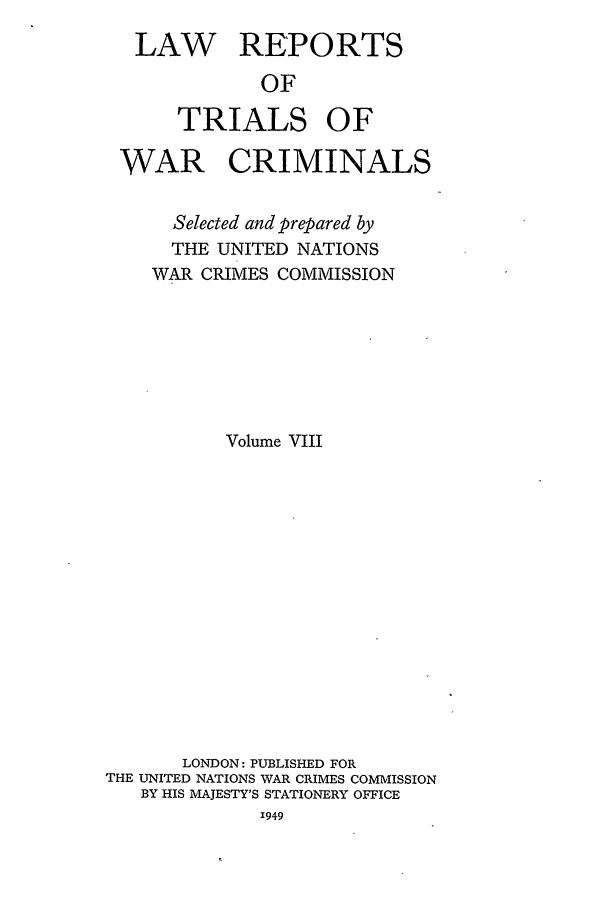 handle is hein.trials/lrtwc0008 and id is 1 raw text is: LAW REPORTS
OF
TRIALS OF
WAR CRIMINALS
Selected and prepared by
THE UNITED NATIONS
WAR CRIMES COMMISSION
Volume VIII
LONDON: PUBLISHED FOR
THE UNITED NATIONS WAR CRIMES COMMISSION
BY HIS MAJESTY'S STATIONERY OFFICE
1949


