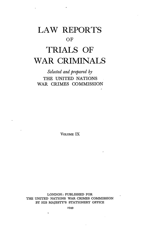 handle is hein.trials/lrtwc0009 and id is 1 raw text is: LAW REPORTS
OF
TRIALS OF

WAR CRIMINALS
Selected and prepared by
THE UNITED NATIONS
WAR CRIMES COMMISSION
VOLUME IX
LONDON: PUBLISHED FOR
THE UNITED NATIONS WAR CRIMES COMMISSION
BY HIS MAJESTY'S STATIONERY OFFICE
X949


