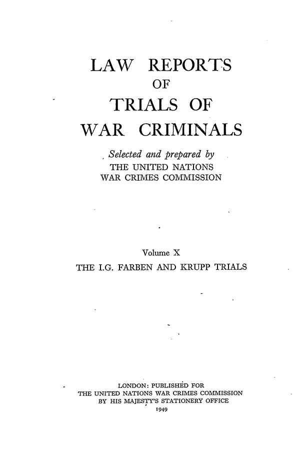 handle is hein.trials/lrtwc0010 and id is 1 raw text is: LAW REPORTS
OF
TRIALS OF
WAR CRIMINALS
Selected and prepared by
THE UNITED NATIONS
WAR CRIMES COMMISSION
Volume X
THE I.G. FARBEN AND KRUPP TRIALS
LONDON: PUBLISHED FOR
THE UNITED NATIONS WAR CRIMES COMMISSION
BY HIS MAJESTY'S STATIONERY OFFICE
1949


