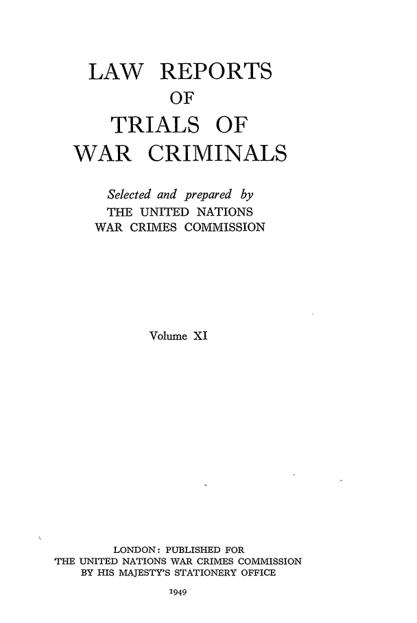 handle is hein.trials/lrtwc0011 and id is 1 raw text is: LAW REPORTS
OF
TRIALS OF

WAR CRIMINALS
Selected and prepared by
THE UNITED NATIONS
WAR CRIMES COMMISSION
Volume XI
LONDON: PUBLISHED FOR
THE UNITED NATIONS WAR CRIMES COMMISSION
BY HIS MAJESTY'S STATIONERY OFFICE

1949


