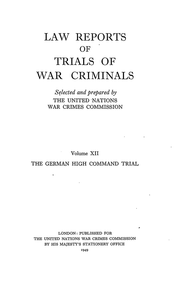 handle is hein.trials/lrtwc0012 and id is 1 raw text is: LAW REPORTS
OF
TRIALS OF

WAR CRIMINALS
Selected and prepared by
THE UNITED NATIONS
WAR CRIMES COMMISSION
Volume XII
THE GERMAN HIGH COMMAND TRIAL
LONDON: PUBLISHED FOR
THE UNITED NATIONS WAR CRIMES COMMISSION
BY HIS MAJESTY'S STATIONERY OFFICE


