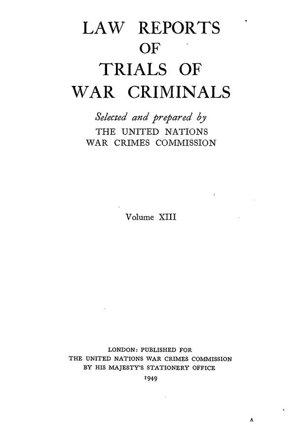 handle is hein.trials/lrtwc0013 and id is 1 raw text is: LAW REPORTS
OF
TRIALS OF
WAR CRIMINALS
Selected and prepared by
THE UNITED NATIONS
WAR CRIMES COMMISSION
Volume XIII
LONDON: PUBLISHED FOR
THE UNITED NATIONS WAR CRIMES COMMISSION
BY HIS MAJESTY'S STATIONERY OFFICE
1949


