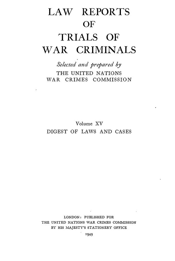 handle is hein.trials/lrtwc0015 and id is 1 raw text is: LAW REPORTS
OF
TRIALS OF
WAR CRIMINALS
Selected and prepared by
THE UNITED NATIONS
WAR CRIMES COMMISSION
Volume XV
DIGEST OF LAWS AND CASES
LONDON: PUBLISHED FOR
THE UNITED NATIONS WAR CRIMES COMMISSION
BY HIS MAJESTY'S STATIONERY OFFICE
1949



