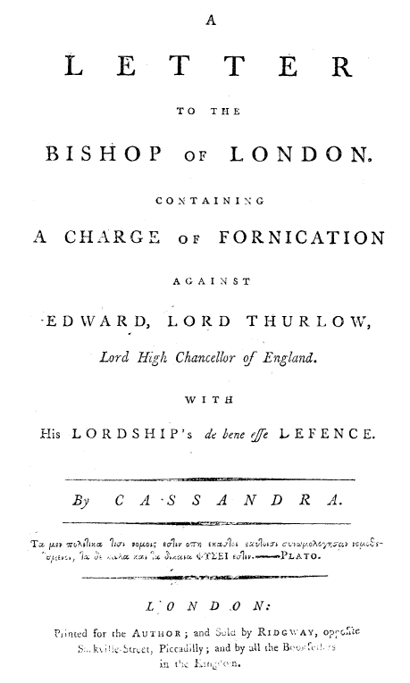 handle is hein.trials/ltblofrned0001 and id is 1 raw text is: 



L E T TE


TO TIIE


BISHOP


OF LONDON.


CONTAINING


A CHARGE


OF FORNICATION


              AGAINST


 -EDWARD, LORD THURLOW,

       Lord Hijh Chancellor of England.


                W I T 11

 His LORDSHIP's debenee LEFENCE.




    By   C A -S S  A  N D  R A.


Tax pvwNA m 1x  Pofjw; eo-1v 07,~ EY.A61  EXLIQI-J C oV' , rcr   C PC
         U. u'~   la  ,~  ~ Eulip .-.'PLATO.



            170 N D 0 N:

  Pinted for the Au'T 1OR ; and Suli  by RIDr'AY,
     S, .~  Str t, Piccadily ; and by all the B
             in t', ' . (n.


