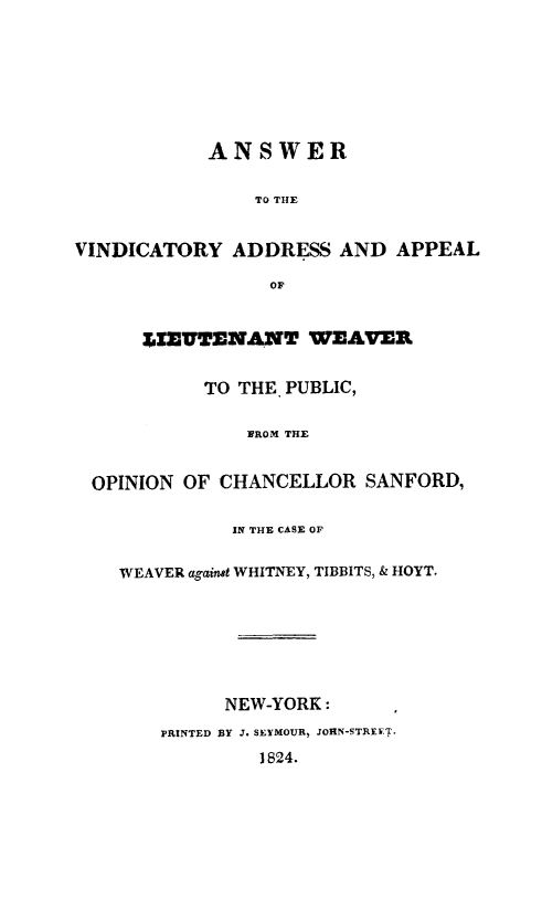 handle is hein.trials/ltweav0001 and id is 1 raw text is: ANSWER
TO THE
VINDICATORY ADDRESS AND APPEAL
OF
IEUTENANT WEAVER
TO THE. PUBLIC,
NROM THE
OPINION OF CHANCELLOR SANFORD,
IN THE CASE OF
WEAVER against WHITNEY, TIBBITS, & HOYT.
NEW-YORK:
PRINTED BY J. SEYMOUR, JOHN-STREET.
1824.


