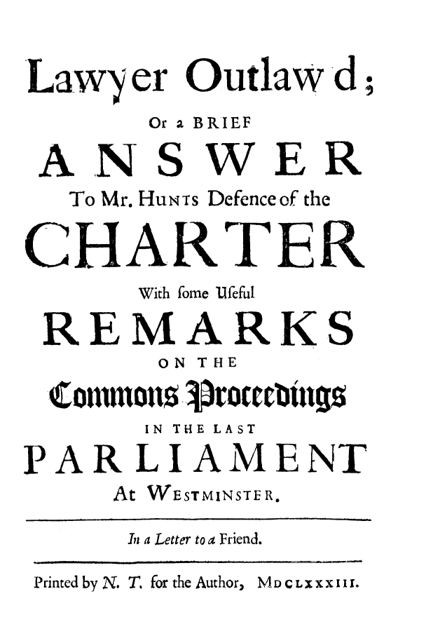 handle is hein.trials/lyroutwd0001 and id is 1 raw text is: Law    er Outlaw d;
Or a BRIEF
ANSWER
To Mr. HUNTs Defenceof the
CHARTER
With fome Ufeful
REMARKS
ON THE
(ommizon$ .roctcllgs
IN THE LAST
PARLIAMENT
At WESTMINSTE R.
In a Letter to a Friend.

Printed by N. T, for the Author,

MD CLXXX I II.


