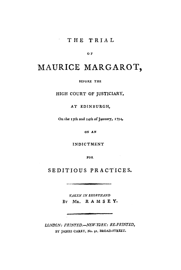 handle is hein.trials/mauricemar0001 and id is 1 raw text is: THE     TRIAL
OF
MAURICE MARGAROT,
BEFORE THE
HIGH COURT OF JUSTICIARY,
AT EDINBURGH,
On the 13th and x4th of J~nuary, 1794,
ON AN
INDICTMENT
FOR
SEDITIOUS PRACTICES.
TAKE-N V SHORTHAND
By AIR. RAMSEY.
LONDON: PRINTED.-NEW- YORK: RE.PRINTED,
BY JAMIES CAREY, No. 91, BROAD.STREET.


