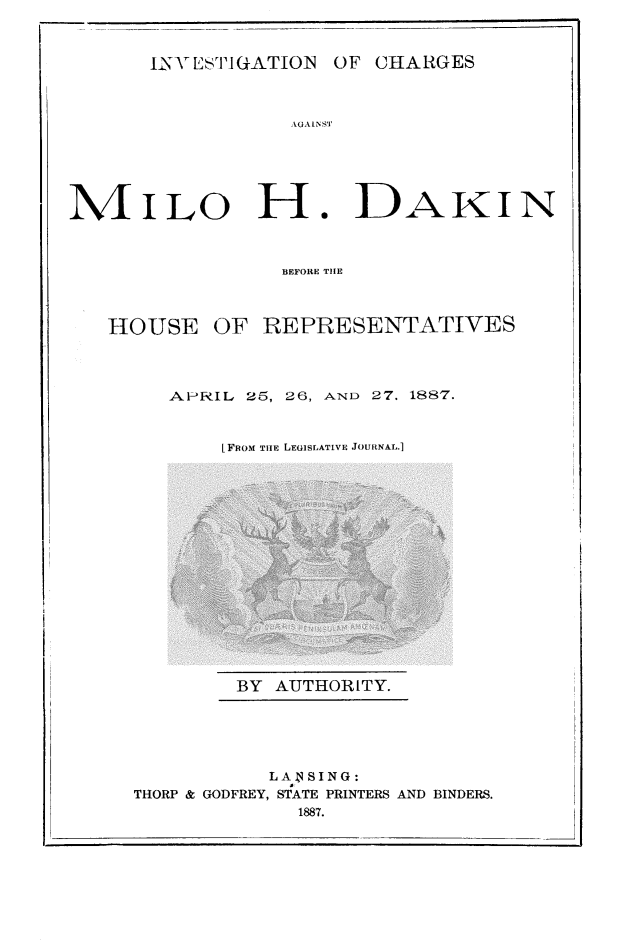 handle is hein.trials/mdakin0001 and id is 1 raw text is: UYVESTIGATION OF CHARGES

AGAINSTI
iNILO H. DAKIN
BEFORE THE
HOUSE OF REPRESENTATIVES

APRIL       25, 26, AND         27. 1887.
[FROM THE LEwSLATIVE JOURNAL.]

BY AUTHORITY.

LANSING:
THORP & GODFREY, STATE PRINTERS AND BINDERS.
1887.

Ill I


