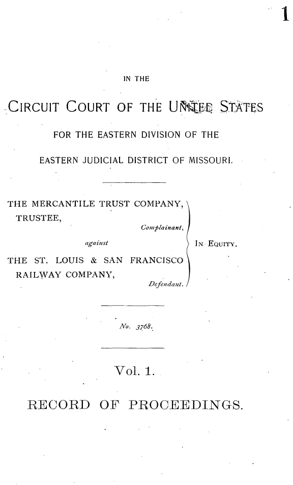handle is hein.trials/mercttrco0001 and id is 1 raw text is: 







                   IN THE


CIRCUIT COURT OF THE Uif~irEI STATES


        FOR THE EASTERN DIVISION OF THE


      EASTERN JUDICIAL DISTRICT OF MISSOURI.




THE MERCANTILE TRUST COMPANY,
  TRUSTEE,
                      Complainant,
             against           IN EQUITY.

THE ST. LOUIS & SAN FRANCISCO
  RAILWAY COMPANY,
                       Defendant.




                   No. 3768




                   Vol. 1.


RECORD OF PROCEEDINGS.


