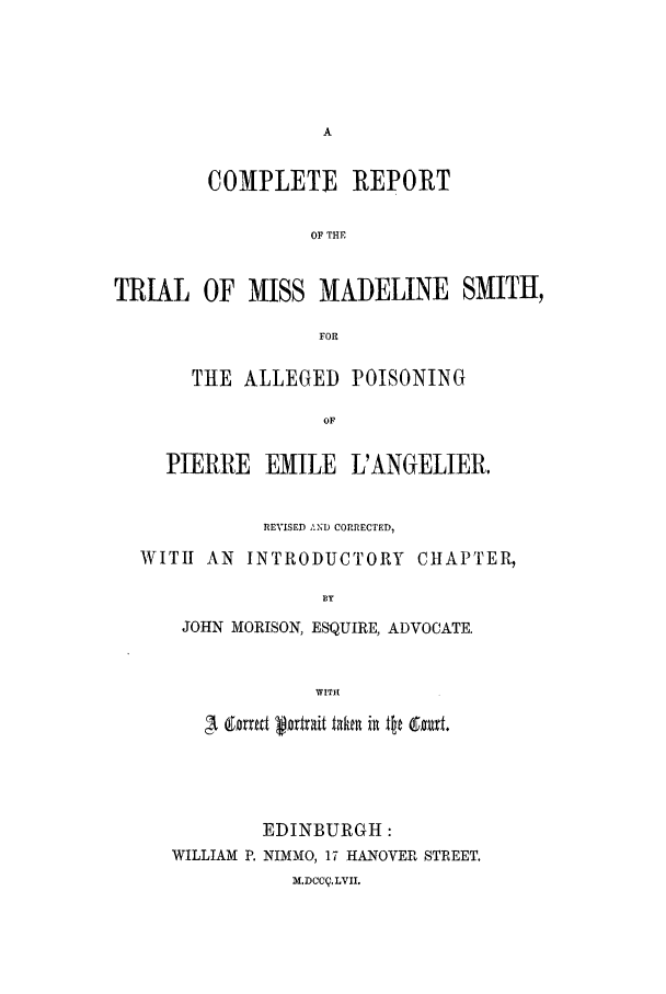 handle is hein.trials/missmsmith0001 and id is 1 raw text is: COMPLETE REPORT
OF THE
TRIAL OF MISS MADELINE SMITH,
FOR
THE ALLEGED POISONING
OF
PIERRE EMILE L'ANGELIER.
REVISED AND CORRECTED,
WITH AN INTRODUCTORY CHAPTER,
BY
JOHN MORISON, ESQUIRE, ADVOCATE.
WITH

EDINBURGH:
WILLIAM P. NIMMO, 17 HANOVER STREET.
M.DCC4, LVII.


