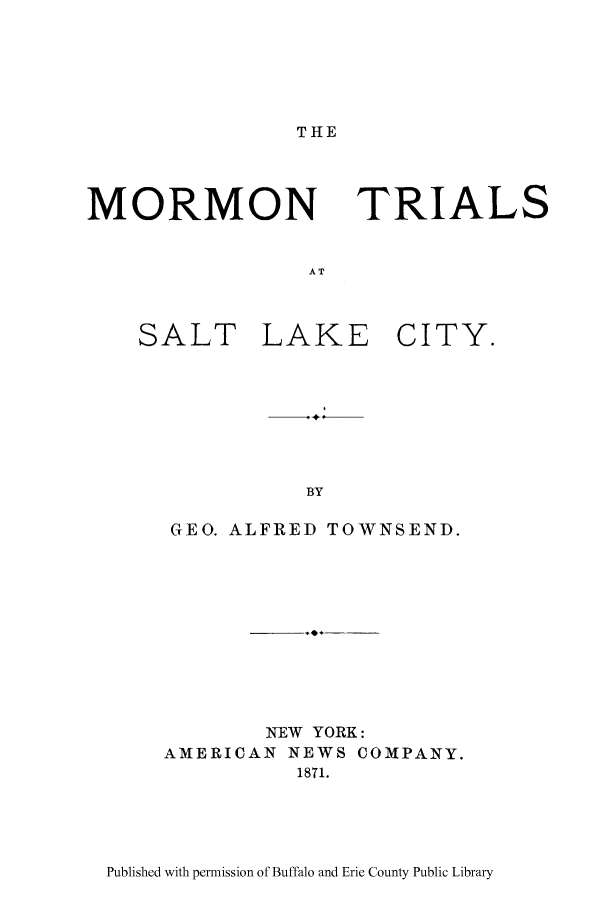 handle is hein.trials/morsltlkc0001 and id is 1 raw text is: THE

MORMON

TRIALS

SALT

LAKE

CITY.

GEO. ALFRED TOWNSEND.
NEW YORK:
AMERICAN NEWS COMPANY.
1871.

Published with permission of Buffalo and Erie County Public Library



