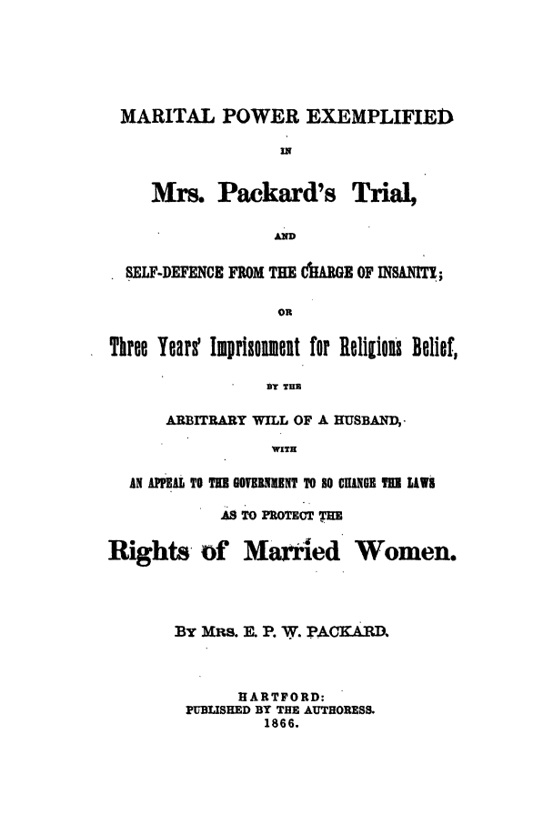 handle is hein.trials/mpexpa0001 and id is 1 raw text is: MARITAL POWER EXEMPLIFIED
IN

Mrs. Packard's

Trial,

AND

SELF-DEFENCE FROM THE AMGE OF INSAI   ;
OR
Three Years Imprisoinet for Religious Belief,
BY THE
ARBITRARY WILL OF A HUSBAND,
WITH
AN AUIEAL TO TU GOTNUMNT TO SO ChWGR TU IAWS

AS TO PROTECT THE

Rights of Married

Women.

By MRs. . P. W. PACKARD.
HARTFORD:
PUBLISHED BY THE AUTHORESS.
1866.


