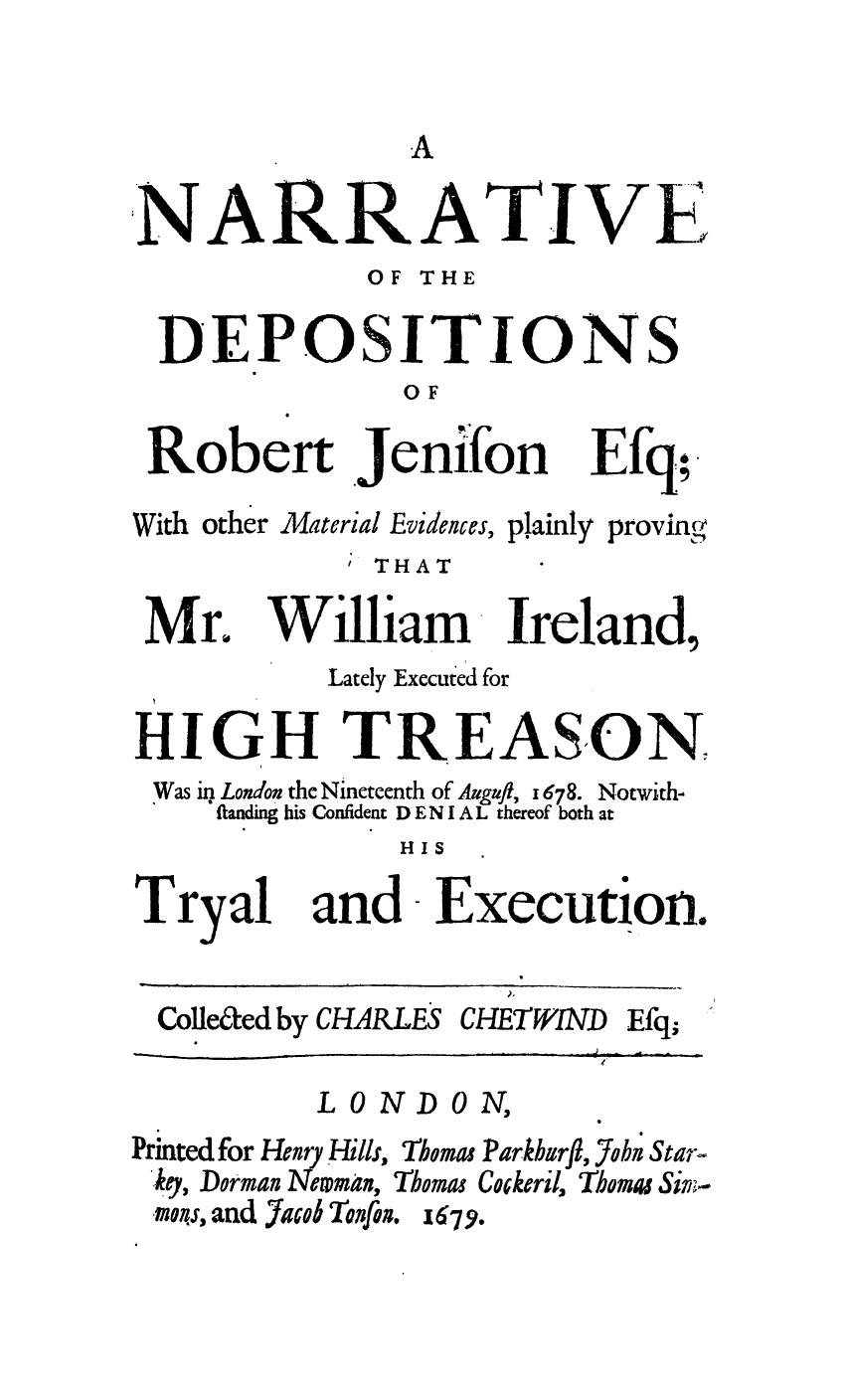 handle is hein.trials/nardemter0001 and id is 1 raw text is: NARRATIVE
OF THE
DEPOSITIONS
OF

Robert

.Jenifon

Efq;.

With other Material Evidences, plainly
THAT

Mr.

proving

Lately Executed for
HIGH TREASON
Was in London the Nineteenth of Auguft, 1678. Notwith-
ftanding his Confident D E N I A L thereof both at
HIS

Tryal

and Execution.

Colle&ed by CHARLES

CHETWIND

LONDON,
Printed for Henry Hills, Thomas Parkburfl, Yobn Star-
key, Dorman Neman, Thomas Cockeril, Thomas Sir.-
,mans, and Jaco Tonfon. x679.

William Ireland,

Efq;


