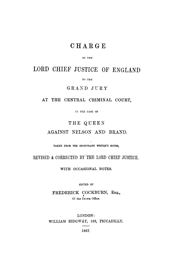 handle is hein.trials/nelbr0001 and id is 1 raw text is: CHARGE
OF THE
LORD CHIEF JUSTICE        OF ENGLAND
TO THE
GRAND JURY
AT THE CENTRAL CRIMINAL COURT,
IN TILE CASE OF
THE QUEEN
AGAINST NELSON AND BRAND.
TAKEN FROM THE SHORTHAND WRITER'S NOTES,
REVISED & CORRECTED BY THE LORD CHIEF JUSTICE.
WITH OCCASIONAL NOTES.
EDITED BY
FREDERICK COCKBURN, EsQ.,
Of the Crown Office.
LONDON:
WILLIAM RIDGWAiY, 169, PICCADILLY.
1867.


