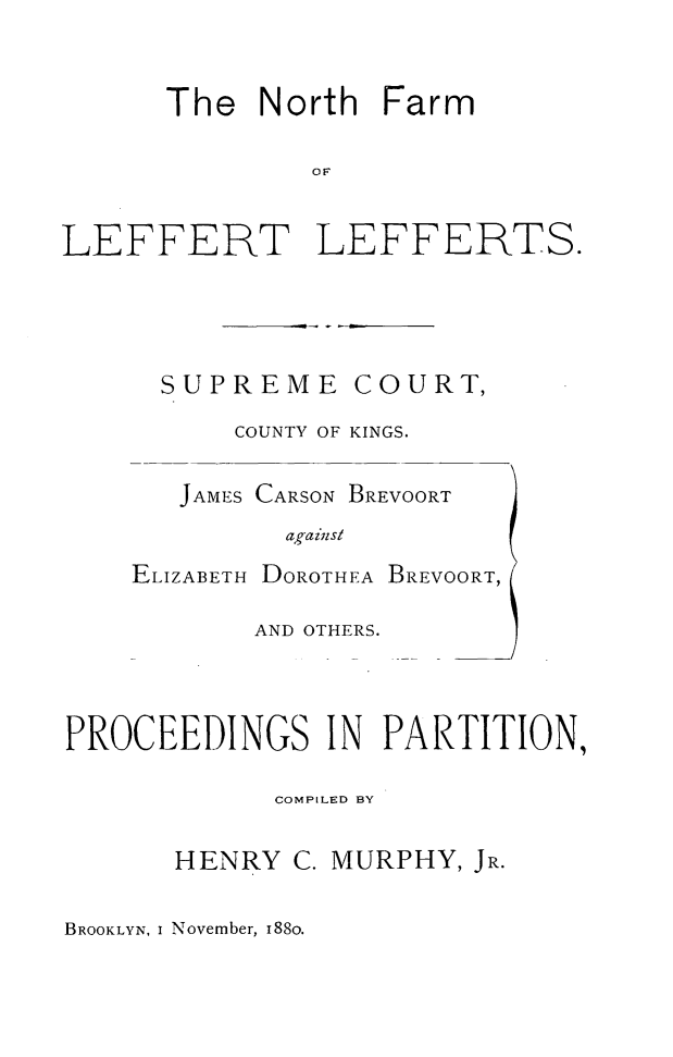 handle is hein.trials/nfll0001 and id is 1 raw text is: The North Farm
OF
LEFFERT LEFFERTS.

SUPREME          COURT,
COUNTY OF KINGS.
JAMES CARSON BREVOORT
agaiwlsl
ELIZABETH DOROTHEA BREVOORT,
AND OTHERS.

PROCEEDINGS IN PARTITION,
COMPILED BY
HENRY C. MURPHY, JR.

BROOKLYN, i November, 188O.


