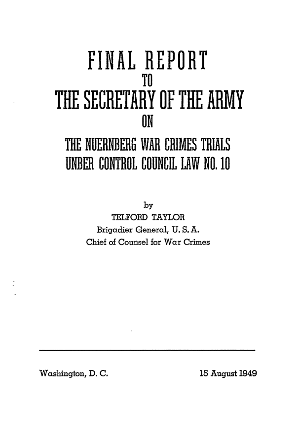 handle is hein.trials/nrmbgwr0001 and id is 1 raw text is: FINAL REPORT
TO
THE SECRETARY OF THE ARMY
ON
THE NUERNBERG WAR CRIMES TRIALS
UNDER CONTROL COUNCIL LAW NO. 10
by
TELFORD TAYLOR
Brigadier General, U. S. A.
Chief of Counsel for War Crimes

Washington, D. C.

15 August 1949


