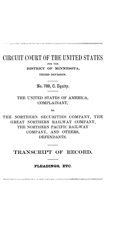 handle is hein.trials/nrthsecus0001 and id is 1 raw text is: 













CIRCUIT COURT  OF THE UNITED STATES
                FOR THE
         DISTRICT OF MINNESOTA,
             TIRD DIVISION.


             No, 789, C. Equity.


     THE UNITED STATES OF AMERICA,
             COMPLAINANT,

                 VS.
THE NORTHERN  SECURITIES COMPANY, THE
   GREAT NORTHERN RAILWAY COMPANY,
     THE NORTHERN PACIFIC RAILWAY
         COMPANY, AND OTHERS,
             DEFENDANTS.



    TRANSCRIPT OF RECORD.


PLEADINGS, ETC.


