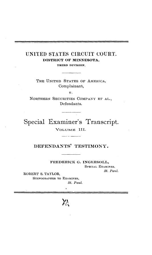 handle is hein.trials/nrthsecus0002 and id is 1 raw text is: 













UNITED STATES CIRCUIT COURT.
       DISTRICT OF MINNESOTA,
             THIRD DIVTSION.



     THE UNITED STATES OF AMERICA,
             Complainant,
                 V.
  NORTHERN SECURITIES COMPANY ET AL.,
              Defendants.




Special  Examiner's Transcript.

            Vol1nyts III.



    DEFENDANTS' TESTIMONY.



          FREDERICK G. INGERSOLL,
                       SPECIAL EXAMINER,
                               St. Paul.
ROBERT S. TAYLOR,
    STENOGRAPHER To EXAMINER,
                 St. Paul.


