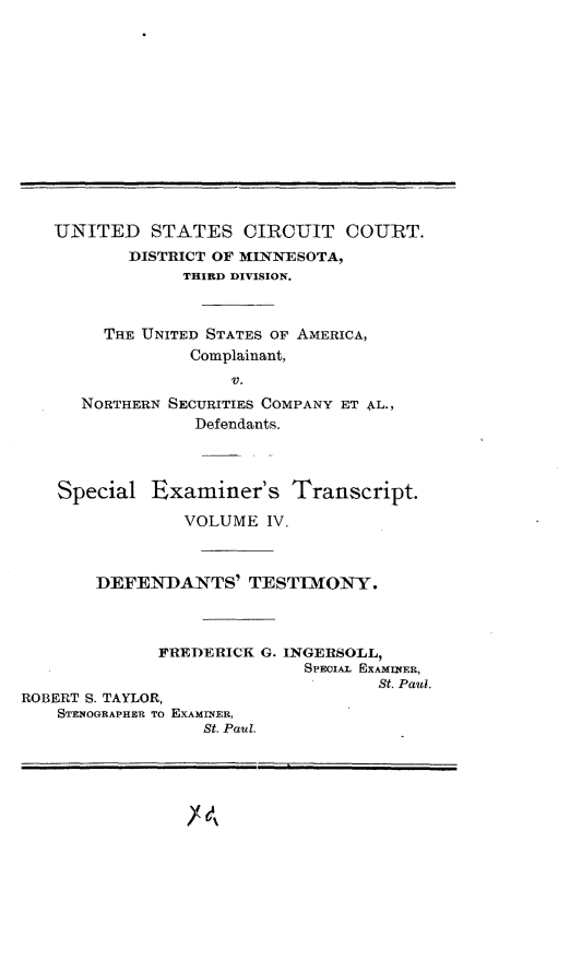 handle is hein.trials/nrthsecus0003 and id is 1 raw text is: 














   UNITED STATES CIRCUIT COURT.
           DISTRICT OF MINNESOTA,
                THIRD DIVISION.



        THE UNITED STATES OF AMERICA,
                 Complainant,
                     V.
      NORTHERN SECURITIES COMPANY ET AL.,
                 Defendants.




    Special  Examiner's Transcript.

                VOLUME  IV.



       DEFENDANTS' TESTIMONY.




             FREDERICK  G. INGERSOLL,
                            SPECIAL EXAMINER,
                                   St. Paul.
ROBERT S. TAYLOR,
    STENOGRAPHER TO EXAMINER,
                  St. Paul.


