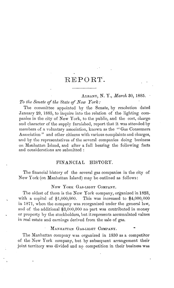 handle is hein.trials/nygsinrt0001 and id is 1 raw text is: 














                      REPORT.


                              ALBANY, N. Y., March  30, 1885.
 To the Senate of the State of -New York:
   The  committee  appointed by the Senate, by resolution dated
 January 29, 1885, to inquire into the relation of the. lighting com-
 panies in the city of New York, to the public, and the cost, charge
 and character of the supply furnished, report that it was attended by
 members of a voluntary association, known as the  Gas Consumers
 Association  and other citizens with various complaints and charges,
 and by the representatives of the several companies doing business
 on Manhattan Island, and after a full hearing the following facts
 and considerations are submitted :

                  FINANCIAL HISTORY.

   The financial history of the several gas companies in the city of
New  York (on Manhattan Island) may be outlined as follows:

                NEw  YORK  GAS-LIGHT COMPANY.
  The  oldest of them is the New York company, organized in 1823,
with  a capital of $1,000,000. This was increased to $4,000,000
in 1871, when the company was reorganized under the general law,
and of the additional $3,000,000 no part was contributed in money
or property by the stockholders, but it represents accumulated values
in real estate and earnings derived from the sale of gas.

             SMANHArAN GAs-LIGHT CoMPANY.
  The  Manhattan company  was organized in 1830 as a competitor
of the New  York  company, but by subsequent arrangement their
joint territory was divided and no competition in their business was


