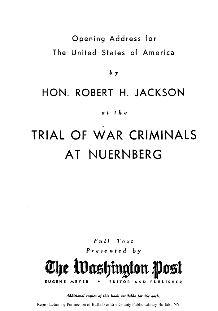 handle is hein.trials/oausaro0001 and id is 1 raw text is: Opening Address for

The United

States

of America

by

HON. ROBERT         H. JACKSON
at the
TRIAL OF WAR CRIMINALS
AT NUERNBERG
Full Text
Prese nted by
EUGENE  MEYER  0  EDITOR  AN'D  PUBLISHER
Additional copies of this book available for 25c each.
Reproduction by Permission of Buffalo & Erie County Public Library Buffalo, NY



