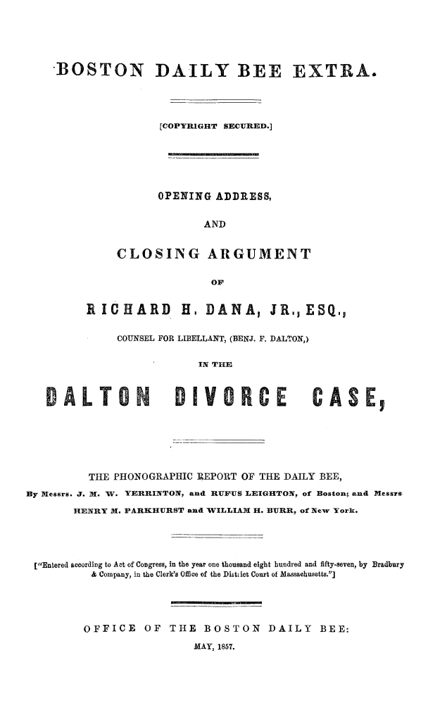 handle is hein.trials/opadcls0001 and id is 1 raw text is: 






    BOSTON DAILY BEE EXTRA.





                    [COPYRIGHT SECURED.]







                    OPENING ADDRESS,


                          AND


             CLOSING ARGUMENT


                           OF


         RICHARD       H, DANA, JR, ESQ


             COUNSEL FOR LIBELLANT, (BENJ. F. DALTON,)


                         IN THE



   DALTON             DIVORCE             CASE,







         THE PHONOGRAPHIC IEPORT OF THE DAILY BEE,

By Mlessrs. J. 1w. W. YERRINTON, and RUFUS LEIGHTON, of Boston; and Messrs

       HENRY M. PARKHURST and WILLIAMwI1H. BURR, of New York.





 [Entered according to Act of Congress, in the year one thousand eight hundred and fifty-seven, by Bradbury
          & Company, in the Clerk's Office of the Distiet Court of Massachusetts.]





          OFFICE OF THE BOSTON DAILY BEE:

                         MAY, 1857.


