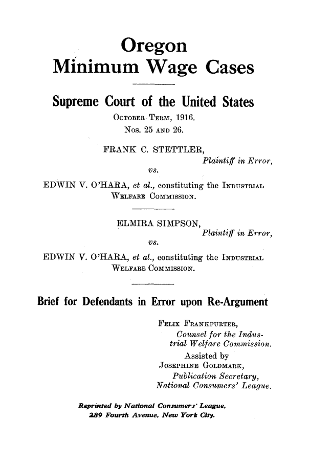 handle is hein.trials/ormwacst0001 and id is 1 raw text is: Oregon
Minimum Wage Cases
Supreme Court of the United States
OCTOBER TERM, 1916.
Nos. 25 AND 26.
FRANK C. STETTLER,
Plaintiff in Error,
VS.
EDWIN V. O'HARA, et al., constituting the INDUSTRIAL
WELFARE COMMISSION.
ELMIRA SIMPSON,
Plaintiff in Error,
VS.
EDWIN V. O'HARA, et al., constituting the INDUSTRIAL
WELFARE COMMISSION.
Brief for Defendants in Error upon Re-Argument
FELIX FRANKFURTER,
Counsel for the Indus-
trial Welfare Commission.
Assisted by
JOSEPHINE GOLDMARK,
Publication Secretary,
National Consumers' League.
Reprinted by .National Consumers' League,
289 Fourth Avenue, New York City.


