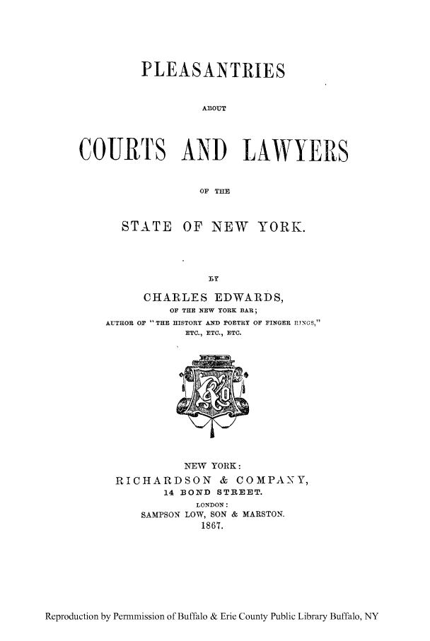 handle is hein.trials/pacols0001 and id is 1 raw text is: PLEASANTRIES
ABOUT
COURTS AND LAWYERS
OF THE

STATE OF NEW YORK.
BY
CHARLES EDWARDS,
OF THE NEW YORK BAR;
AUTHOR OF THE HISTORY AND POETRY OF FINGER RINGS,
ETC., ETC., ETC.

NEW YORK:
RICHARDSON & COMPANY,
14 BOND STREET.
LONDON:
SAMPSON LOW, SON & MARSTON.
1867.

Reproduction by Permmission of Buffalo & Erie County Public Library Buffalo, NY


