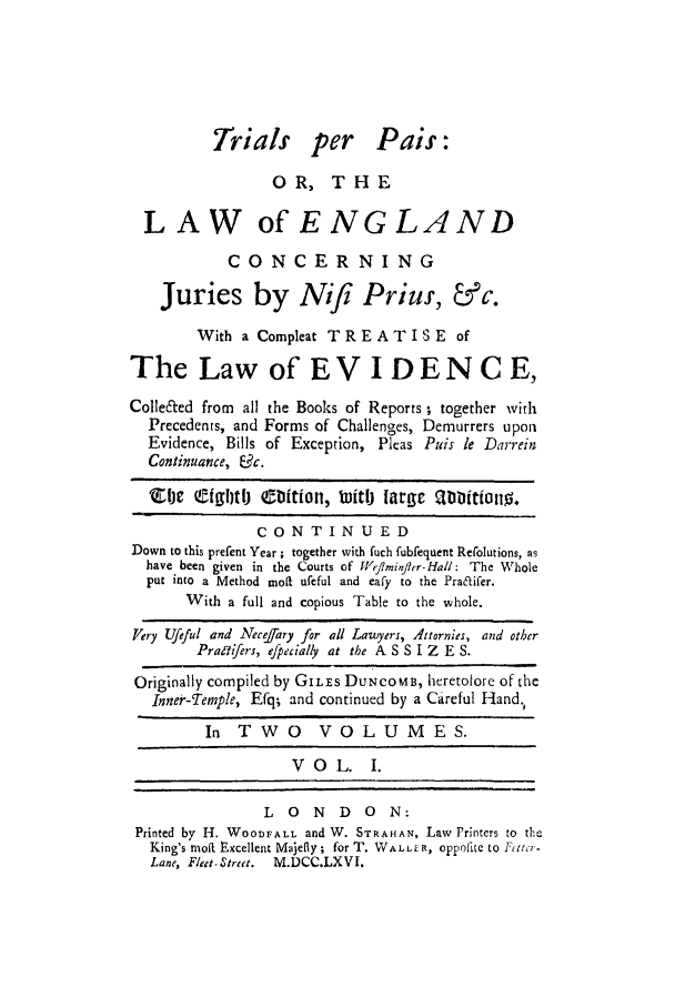 handle is hein.trials/perpais0001 and id is 1 raw text is: Trials per Pais:
OR, THE
LAW of ENGLAND
CONCERNING
Juries by Nif! Prius, &c.
With a Compleat TREATISE of
The Law of EV I DENCE,
Collected from all the Books of Reports , together with
Precedents, and Forms of Challenges, De murrers upon
Evidence, Bills of Exception, Pleas Puis le Darrein
Continuance, Uc.
1vic efgool ebfion, tuitlj iarye antitiono.
CONTINUED
Down to this prefent Year ; together with fuch fubfequent Rerolutions, as
have been given in the Courts of Weflminfler-Hall: The Whole
put into a Method moil ufeful and eafy to the Praaifer.
With a full and copious Table to the whole.
Very Ufeful and Necejary for all Lawyers, Attornies, and other
PraaYifers, efpecially at the A S S I Z E S.
Originally compiled by GILEs DUNCOMB, heretofore of the
Inner-Temple, Efq; and continued by a Careful Hand.
In TWO VOLUMES.
VOL.       I.
L 0 N D 0 N:
Printed by H. WOODFALL and W. STPAHAN, Law Printers to the
King's moft Excellent Majefly; for T. WALLER, oppoih.te to Pto -
Lane, Fleet-Street.  M.DCC.LXVI.


