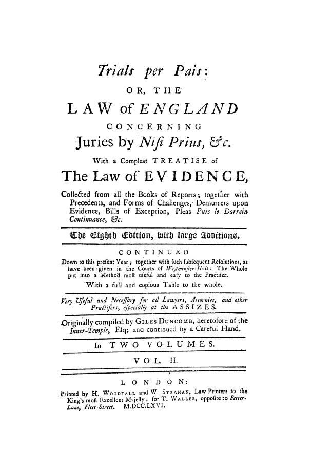 handle is hein.trials/perpais0002 and id is 1 raw text is: Trials per Pais
OR, THE
LAW of ENGLAND
CONCERNING
Juries by Nifi Priuf, &c.
With a Compleat TREATISE of
The Law of EV I DENCE,
Colle&ed from all the Books of Reports; together with
Precedents, and Forms of Challenges, Demurrers upon
Evidence, Bills of Exception, Pleas Puis le Darren
Continuance, 19c.
'Coe eigoto ofi|11, ti large aii|0lo.
CONTINUED
Down to this prefent Year ; together with fuch fubfequent Refolutions, as
have been, given in the Courts of Wefmin/hr-HoI: The Whole
put into a Method moft ufeful and eafy to the Praafifer.
'With a full and copious Table to the whole.
Very Ufful and Nece/ary for all Lawyers, Attornies, and other
Prasifers, efpecially at the A S S I Z E S.
Originally compiled by GILES DUNCOMB, heretofore of the
Inner-Temple, Efq; and continued by a Caretul Hand.
In TWO VOLUMES.
VOL.       II.
L  0   N  D   0  N:
Printed by H. WOODFALL and W. Sr'FAHAN, Law Printers to the
King's moft Excellent M jefty; for T. WALLER, oppofite to Fetter.
Lame, Fleet-Street.  M.DCC.LXVI.


