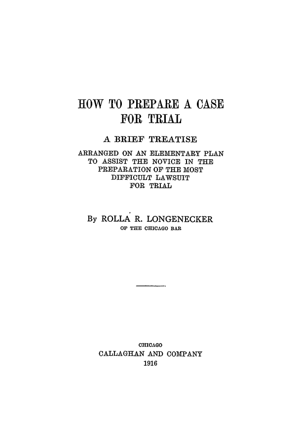 handle is hein.trials/prepcat0001 and id is 1 raw text is: HOW TO PREPARE A CASE
FOR TRIAL
A BRIEF TREATISE
ARRANGED ON AN ELEMENTARY PLAN
TO ASSIST THE NOVICE IN THE
PREPARATION OF THE MOST
DIFFICULT LAWSUIT
FOR TRIAL
By ROLLA R. LONGENECKER
OF THE CHICAGO BAR
CHICAGO
CALLAGHAN AND COMPANY
1916


