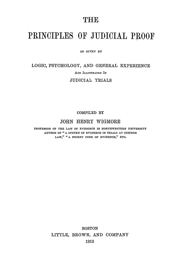 handle is hein.trials/prjudpr0001 and id is 1 raw text is: THE
PRINCIPLES OF JUDICIAL PROOF
AS GIVEN BY
LOGIC, PSYCHOLOGY, AND GENERAL EXPERIENCE
AND ILLUSTRATED IN
JUDICIAL TRIALS
COMPILED BY
JOHN HENRY WIGMIORE
PROFESSOR OF THE LAW OF EVIDENCE IN NORTHWESTERN UNIVERSITY
AUTHOR OF A SYSTEM1 OF EVIDENCE IN TRIALS AT COMMON
LAW, A POCKET CODE OF EVIDENCE, ETC.
BOSTON
LITTLE, BROWN, AND COMPANY
1913


