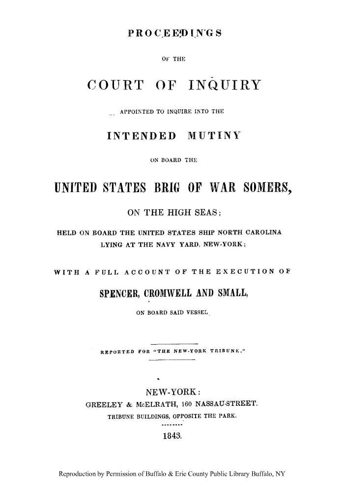 handle is hein.trials/prmutbr0001 and id is 1 raw text is: P R 0 C.E ED IN'G S
OF THE
COURT OF INQUIRY

APPOINTED TO INQUIRE INTO THE
INTENDED MUTINY
ON BOARD THE
UNITED STATES BRIG OF WAR SOMERS,
ON THE HIGH SEAS;
HELD ON BOARD THE UNITED STATES SHIP NORTH CAROLINA
LYING AT THE NAVY YARD, NEW-YORK;
WITH A FULL ACCOUNT OF THE EXECUTION OF'
SPENCER, CROMWELL AND SMALL,
ON BOARD SAID VESSEL
REPORTED FOR THE NEW-YORK TRIBUNE.
NEW-YORK:
GREELEY & McELRATH, 160 NASSAU-STREET.
TRIBUNE BUILDINGS, OPPOSITE THE PARK.
1843.

Reproduction by Permission of Buffalo & Erie County Public Library Buffalo, NY


