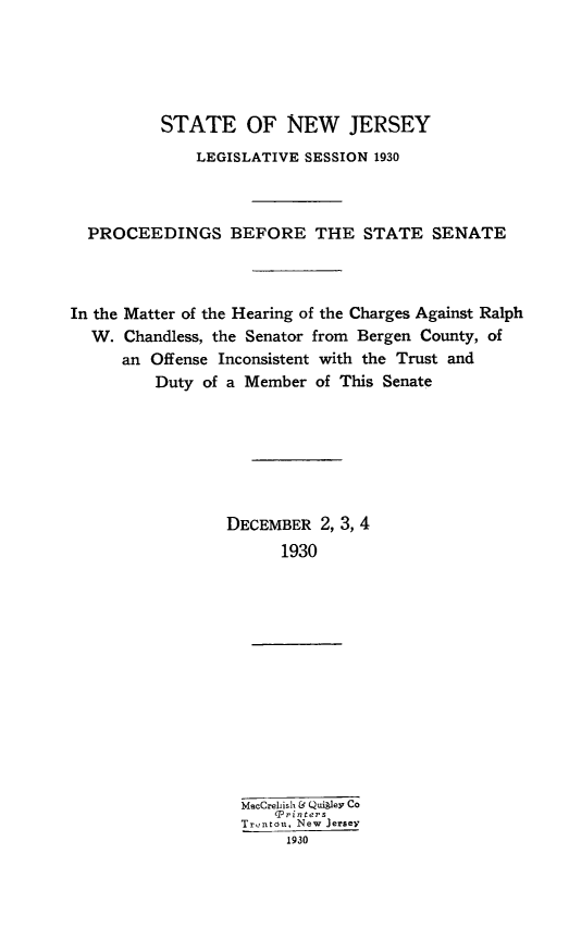 handle is hein.trials/rawchand0001 and id is 1 raw text is: STATE OF NEW JERSEY
LEGISLATIVE SESSION 1930
PROCEEDINGS BEFORE THE STATE SENATE
In the Matter of the Hearing of the Charges Against Ralph
W. Chandless, the Senator from Bergen County, of
an Offense Inconsistent with the Trust and
Duty of a Member of This Senate
DECEMBER 2, 3, 4
1930
MacCreiish & Quikev Co
Trinters
Trentou, New Jersey
1930


