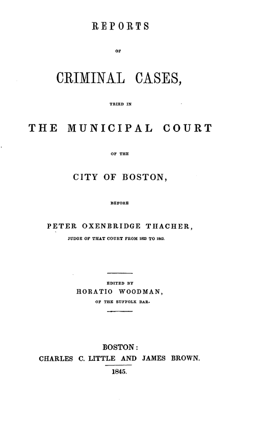 handle is hein.trials/rccmb0001 and id is 1 raw text is: REPORTS
OF

CRIMINAL

CASES,

TRIED IN

THE MUNICIPAL COURT
OF THE
CITY OF BOSTON,
BEFORE
PETER OXENBRIDGE THACHER,
JUDGE OF THAT COURT FROM 1823 TO 1843.
EDITED BY
HORATIO WOODMAN,
OF THE SUFFOLK BAR.
BOSTON:
CHARLES C. LITTLE AND JAMES BROWN.
1845.


