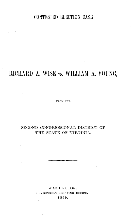 handle is hein.trials/rchwise0001 and id is 1 raw text is: 


          CONTESTED ELECTION CASE













RICHARD A. WISE vs. WILLIAM A. YOUNG,





                  FROM THE






     SECOND CONGRESSIONAL DISTRICT OF
          THE STATE OF VIRGINIA.


    WASHINGTON:
GOVERNMENT PRIN :'ING OFFICE.
        1899.


