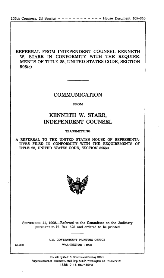 handle is hein.trials/reidckws0001 and id is 1 raw text is: 


105th Congress, 2d Session ------------       House Document 105-310


REFERRAL FROM INDEPENDENT COUNSEL KENNETH
  W. STARR IN CONFORMITY WITH THE REQUIRE-
  MENTS OF TITLE 28, UNITED STATES CODE, SECTION
  595(c)






                 COMMUNICATION

                          FROM


               KENNETH W. STARR,
             INDEPENDENT COUNSEL

                       TRANSMITTING

A REFERRAL TO THE UNITED STATES HOUSE OF REPRESENTA-
  TIVES FILED IN CONFORMITY WITH THE REQUIREMENTS OF
  TITLE 28, UNITED STATES CODE, SECTION 595(c)


   SEPTEMBER 11, 1998.-Referred to the Committee on the Judiciary
         pursuant to H. Res. 525 and ordered to be printed


               U.S. GOVERNMENT PRINTING OFFICE
50-800               WASHINGTON : 1998


        For sale by the U.S. Government Printing Office
Superintendent of Documents, Mail Stop: SSOP, Washington, DC 20402-9328
             ISBN 0-16-057480-3


