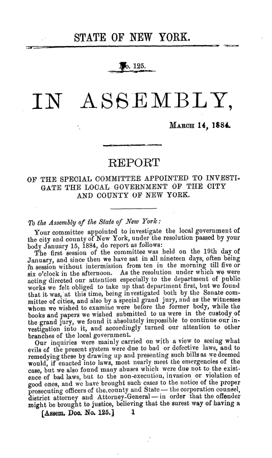 handle is hein.trials/repspcmtt0001 and id is 1 raw text is: 


              STATE OF NEW YORK.







 IN ASSEMBLY,

                                         MARCH 14, 1884.



                       REPORT

OF THE SPECIAL COMMITTEE APPOINTED TO INVESTI.
    GATE THE LOCAL GOVERNMENT OF THE CITY
              AND COUNTY OF NEW YORK.


To the Assembly of the State of New York:
  Your committee appointed to investigate the local government of
the city and county of New York, under the resolution passed by your
body January 15, 1884, do report as follows:
  The first session of the committee was held on the 19th day of
January, and since then we have sat in all nineteen days, often being
in session without intermission from ten in the morning till five or
six o'clock in the afternoon. As the resolution under which we were
acting directed our attention especially to the department of public
works we felt obliged to take up that department first, but we found
that it. was, at this time, being investigated both by the Senate com-
mittee of cities, and also by a special grand jury, and as the witnesses
whom we wished to examine were before the former body, while the
books and papers we wished submitted to us were in the custody.of
the grand jury, we found it absolutely impossible to continue our in-
vestigation into it, and accordingly turned our attention to other
branches of the local government.
  Our inquiries were mainly carried on with a view to seeing what
evils of the present system were due to bad or defective laws, and to
remedying these by drawing up and presenting such bills as we deemed
would, if enacted into laws, most nearly meet the emergencies of the
case, but we also found many abuses which were due not to the exist.
ence of bad laws, but to the non-execution, invasion or violation of
good ones, and we have brought such cases to the notice of the proper
prosecuting officers of the.county and State - the corporation counsel,
district attorney and Attorney-General- in order that the offender
might be brought to justice, believing that the surest way of having a
    [Assem. Doo. No. 125.1    1


