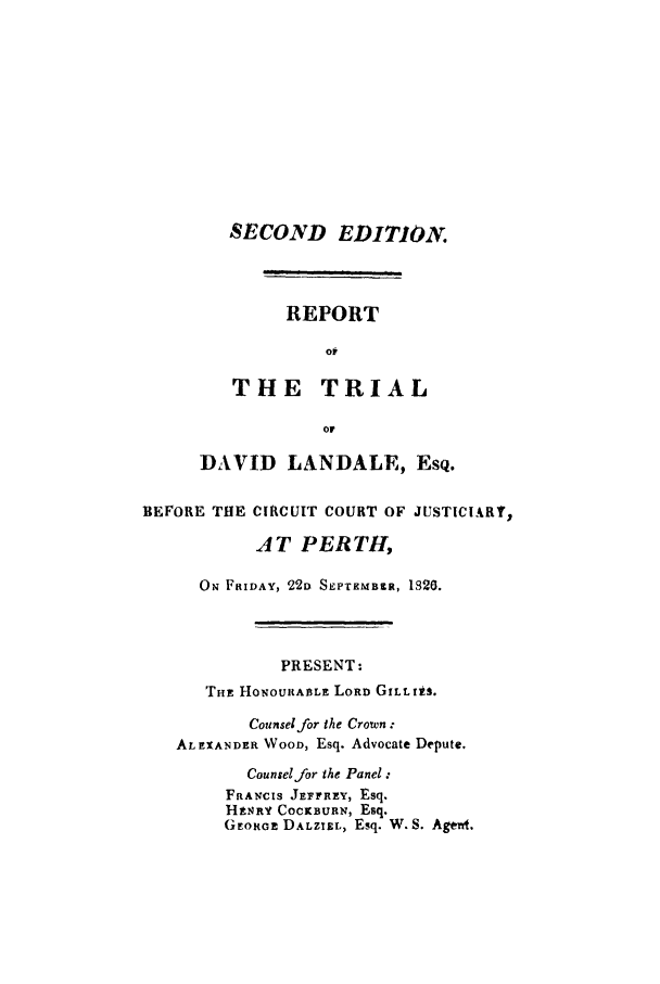 handle is hein.trials/retrilancor0001 and id is 1 raw text is: SECOND EDITION.
REPORT
op
THE TRIAL
or
DAVID LANDALE, EsQ.

BEFORE THE CIRCUIT COURT OF JUSTICIARY,
AT PERTH,
O FRIDAY, 221) SEPTEMBtR, 1820.
PRESENT:
THE HONOUItABLE LORD GILLI.S,
Counsel for the Crown :
AL EXANDER WOOD, Esq. Advocate Depute.
Counsel for the Panel:
FRANCIS JEFERPY, Esq.
HtNRY COCKBURN, Esq.
GEoRGEi DALZIEL, Esq. W. S. Agerd.


