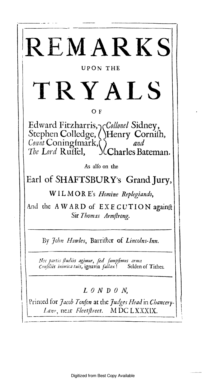 handle is hein.trials/retryefzh0001 and id is 1 raw text is: REMARKS
UPON THE
TRYALS
OF
Edward Fitzharris, -MCollonel Sidney,
Stephen Colledge, (Henry Cornifh,
Coa it Coningfmark,   and
The Lord Ruffel,  SCharles Bateman.
As alfo on the

Earl of SHAFTSBURY's

Grand Jury,

W I L M 0 R E's Homine Replegiando,
And the AWARD of EXECUTION againft
Sir Thomas Armflrong.

By John Harwles, Barriftcr of Lincolns-Inn.

Nec partis fludi
cOilf/ls inimica
Printed for Jacol
Lan,, near

is agimur, fed   fumpfr ds arma
tuis, ignavia fallax!   Selden of Tithes.

LONDON,

5Tonfon at the Judges Head in Chancery-
Fleetflreet. M DC LXXXIX.

Digitized from Best Copy Available


