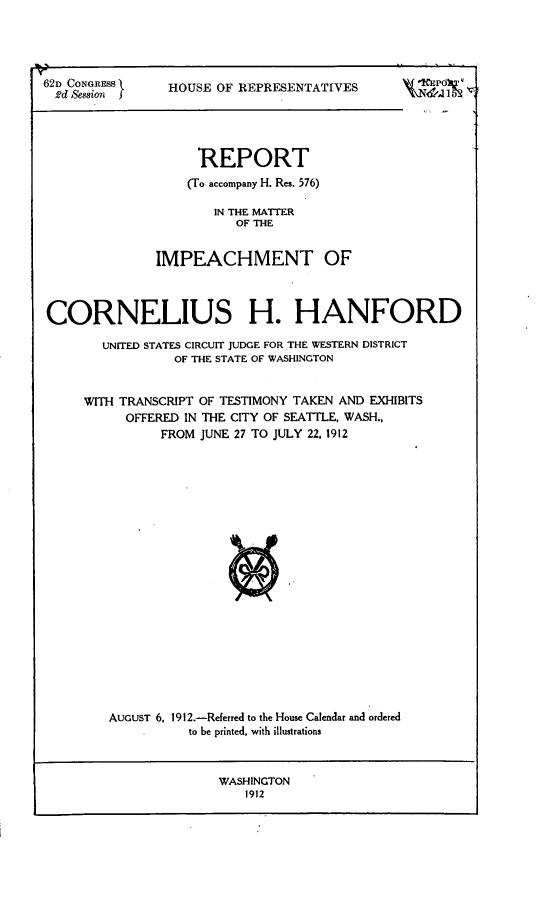 handle is hein.trials/rptimpcorn0001 and id is 1 raw text is: 




62D CONGRESS 
  2d Session J


HOUSE OF REPRESENTATIVES


                    REPORT
                    (To accompany H. Res. 576)

                      IN THE MATTER
                         OF THE


               IMPEACHMENT OF



CORNELIUS H. HANFORD

       UNITED STATES CIRCUIT JUDGE FOR THE WESTERN DISTRICT
                 OF THE STATE OF WASHINGTON


     WITH TRANSCRIPT OF TESTIMONY TAKEN AND EXHIBITS
           OFFERED IN THE CITY OF SEATTLE, WASH.,
               FROM JUNE 27 TO JULY 22. 1912





















        AUGUST 6, 1912.-Referred to the House Calendar and ordered
                   to be printed, with illustrations


WASHINGTON
    1912


