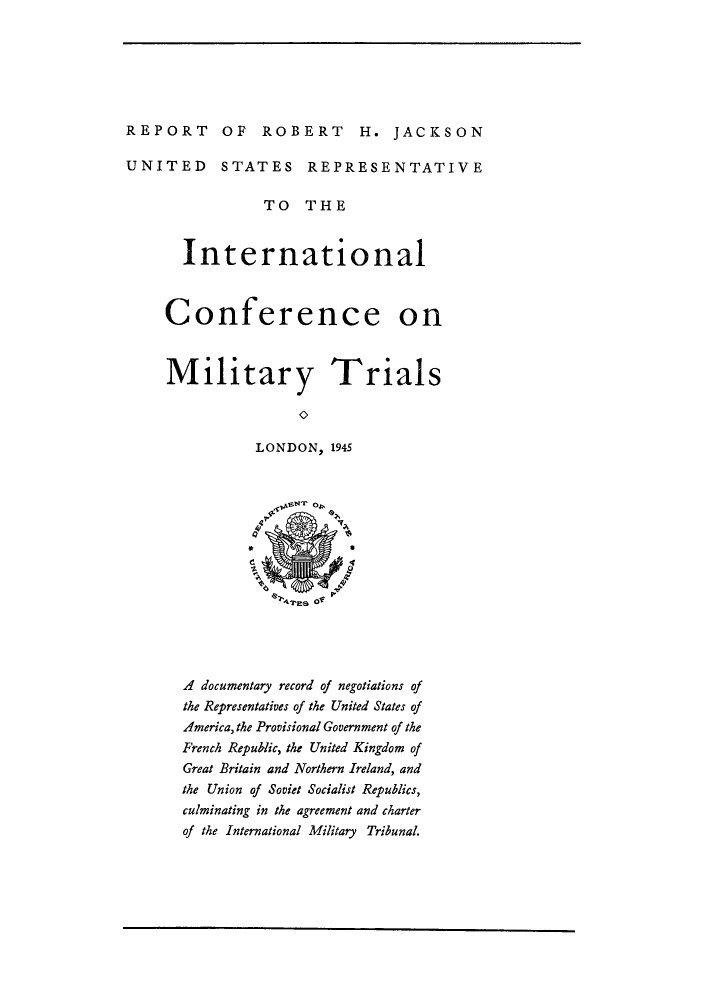 handle is hein.trials/rrjausri0001 and id is 1 raw text is: REPORT OF ROBERT H. JACKSON
UNITED STATES REPRESENTATIVE
TO THE
International
Conference on
Military Trials
LONDON, 1945

A documentary record of negotiations of
the Representatives of the United States of
America, the Provisional Government of the
French Republic, the United Kingdom of
Great Britain and Northern Ireland, and
the Union of Soviet Socialist Republics,
culminating in the agreement and charter
of the International Military Tribunal.


