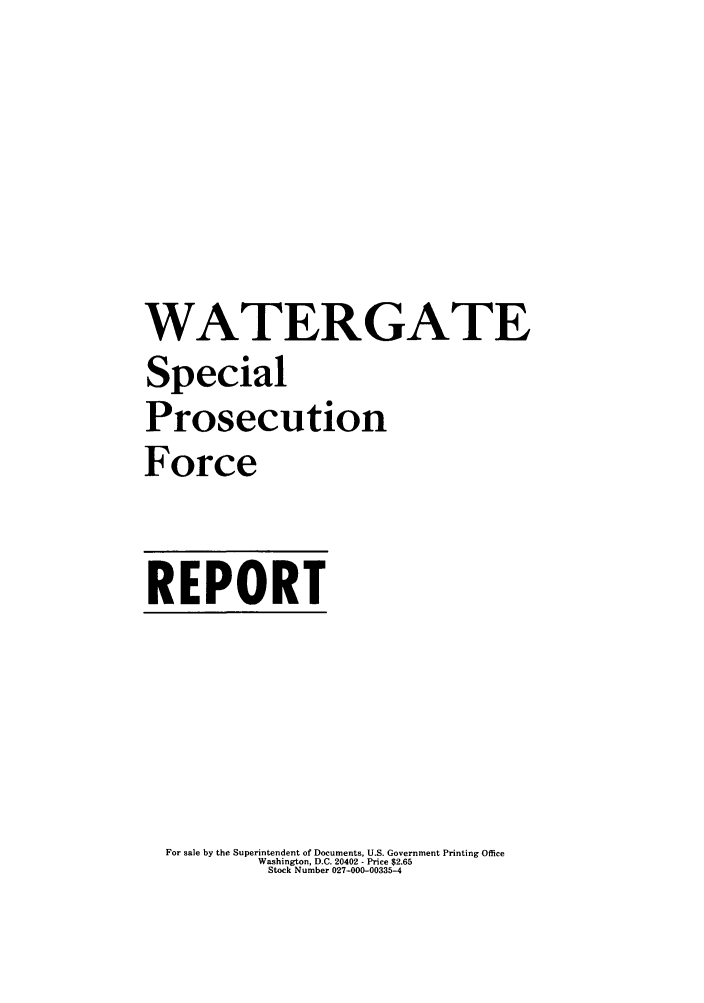handle is hein.trials/rwatsp0001 and id is 1 raw text is: WATERGATE
Special
Prosecution
Force

REPORT

For sale by the Superintendent of Documents, U.S. Government Printing Office
Washington, D.C. 20402 - Price $2.65
Stock Number 027-000-00335-4


