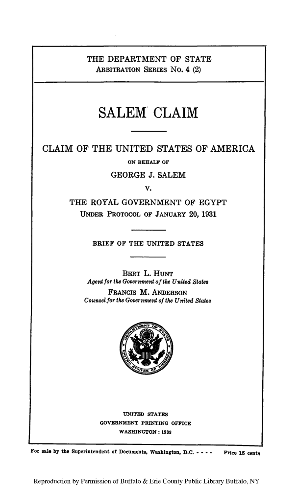 handle is hein.trials/saclaim0002 and id is 1 raw text is: THE DEPARTMENT OF STATE
ARBITRATION SERIES No. 4 (2)

SALEM CLAIM
CLAIM OF THE UNITED STATES OF AMERICA
ON BEHALF OF
GEORGE J. SALEM
V.
THE ROYAL GOVERNMENT OF EGYPT
UNDER PROTOCOL OF JANUARY 20, 1931

BRIEF OF THE UNITED STATES
BERT L. HUNT
Agent for the Government of the United States
FRANCIS M. ANDERSON
Counsel for the Government of the United States

UNITED STATES
GOVERNMENT PRINTING OFFICE
WASHINGTON: 1983

For sale by the Superintendent of Documents, Washington, D.C. - - - -

Price 15 cents

Reproduction by Permission of Buffalo & Erie County Public Library Buffalo, NY


